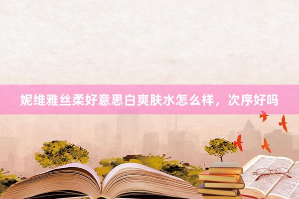 妮维雅丝柔好意思白爽肤水怎么样，次序好吗